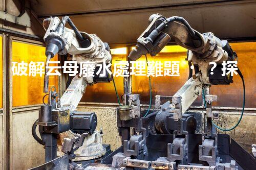 破解云母廢水處理難題？探尋綠色可持續(xù)發(fā)展之路！